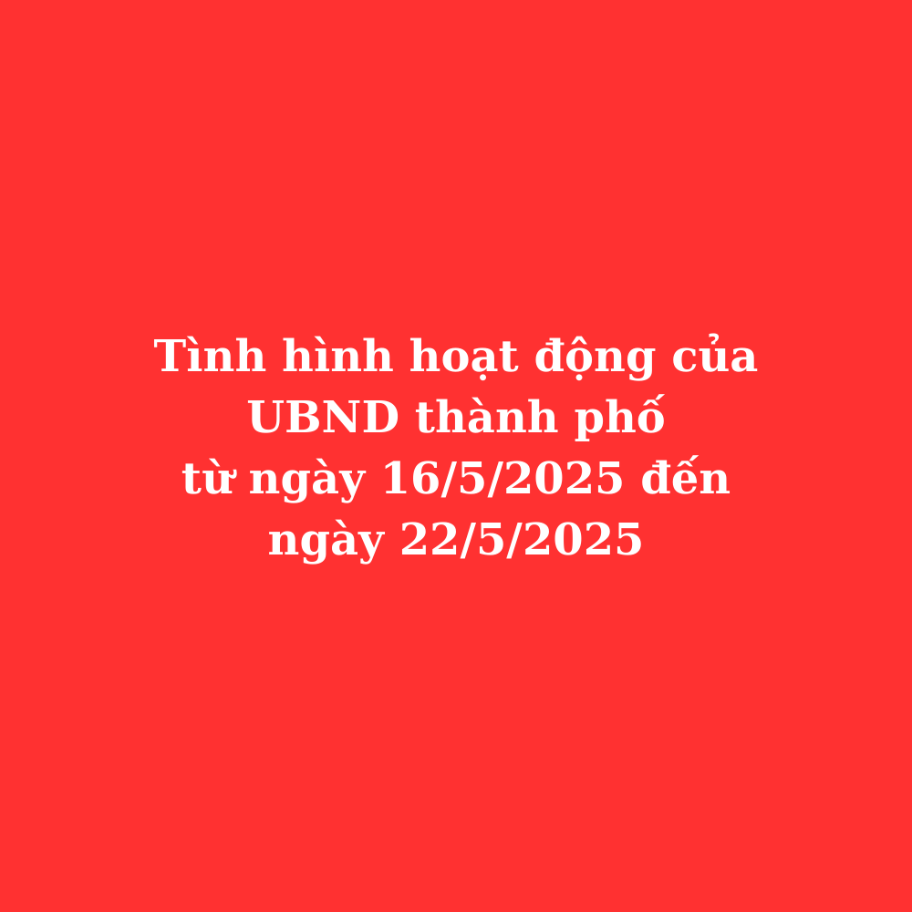 Tình hình hoạt động UBND thành phố từ ngày 16/5/2025 đến ngày 22/5/2025