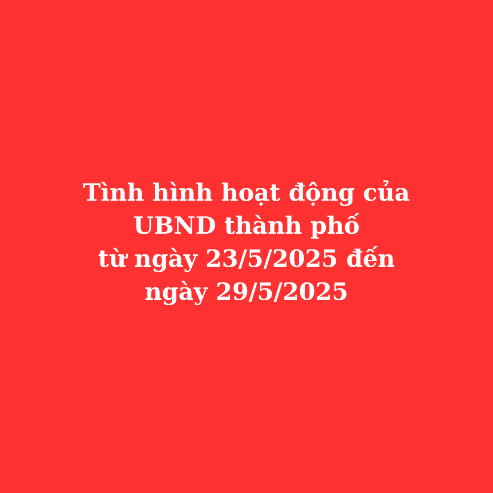 Tình hình hoạt động của UBND thành phố từ ngày 23/5/2025 đến ngày 29/5/2025