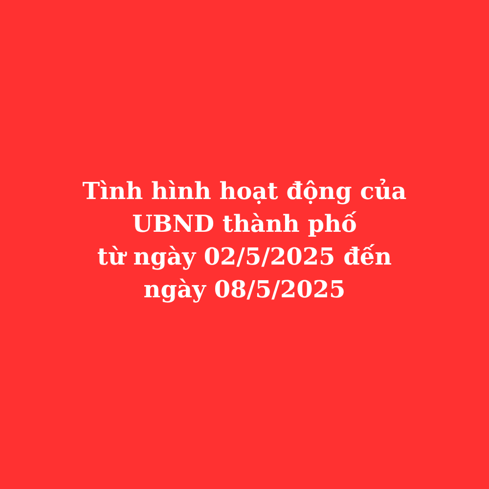 Tình hình hoạt động UBND thành phố từ ngày 02/5/2025 đến ngày 08/5/2025