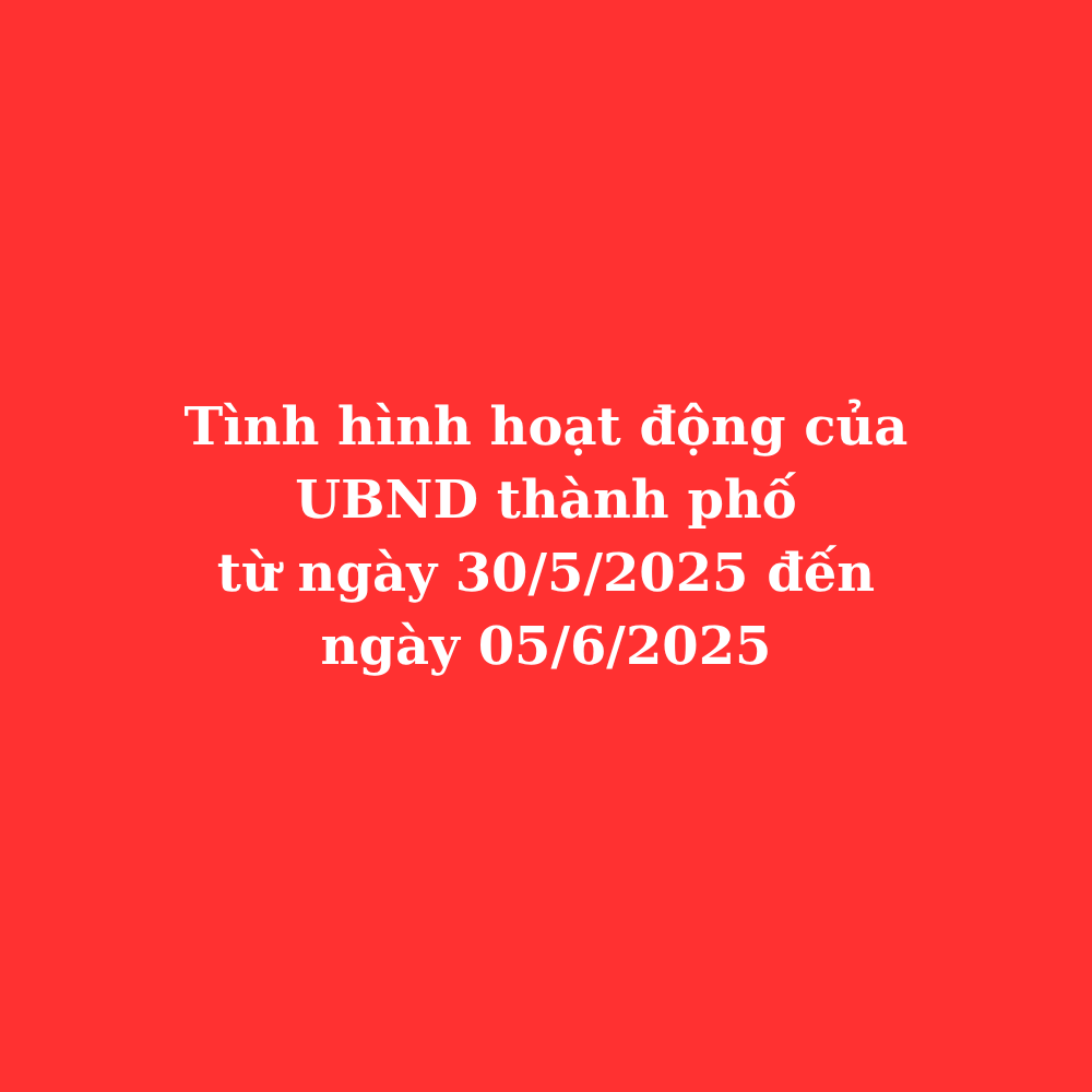 Tình hình hoạt động của UBND thành phố từ ngày 30/5/2025 đến ngày 05/6/2025