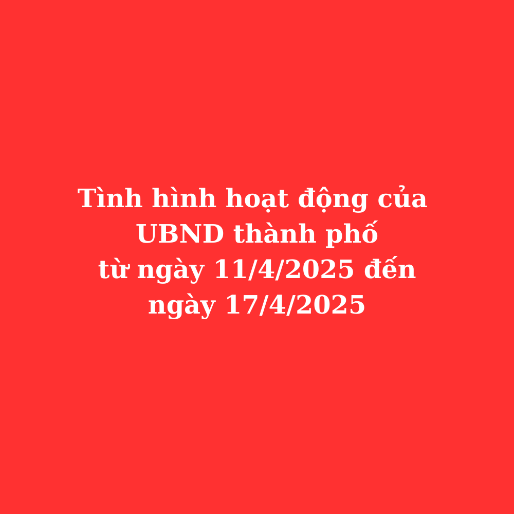 Tình hình hoạt động UBND thành phố từ ngày 11/4/2025 đến ngày 17/4/2025