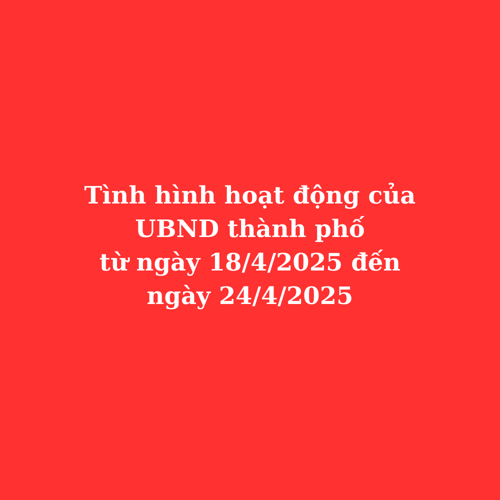 Tình hình hoạt động UBND thành phố từ ngày 18/4/2025 đến ngày 24/4/2025