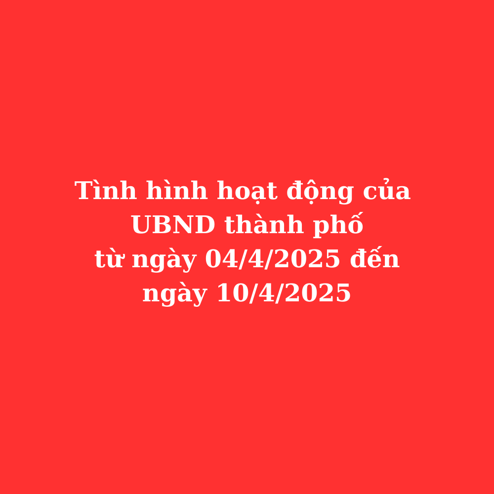 Tình hình hoạt động UBND thành phố từ ngày 04/4/2025 đến ngày 10/4/2025