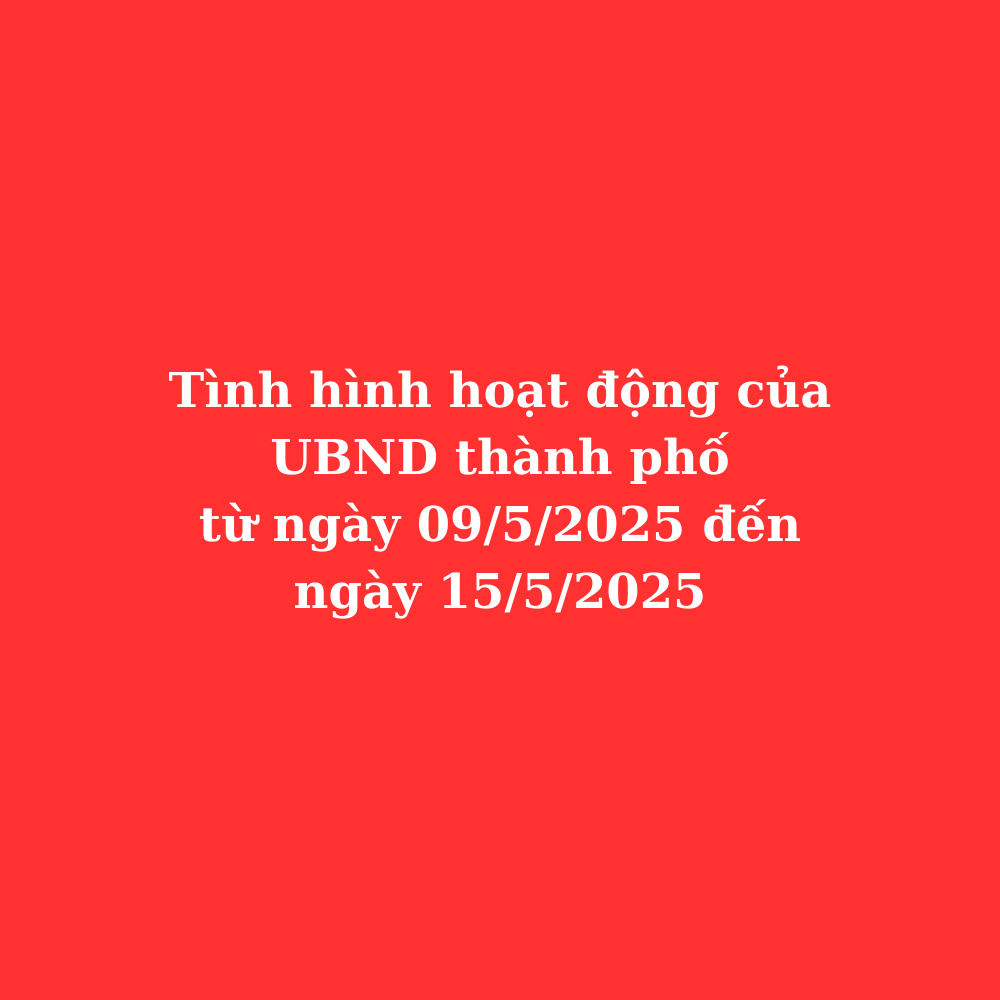 Tình hình hoạt động UBND thành phố từ ngày 09/5/2025 đến ngày 15/5/2025